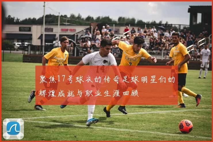 聚焦17号球衣的传奇足球明星们的辉煌成就与职业生涯回顾