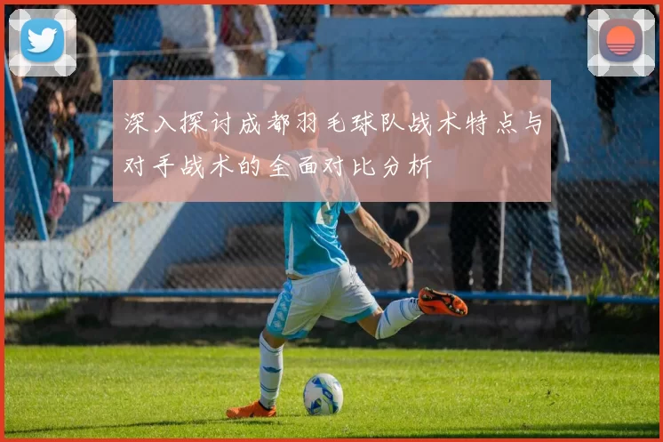 深入探讨成都羽毛球队战术特点与对手战术的全面对比分析