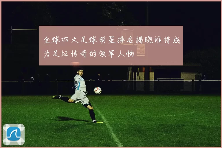 全球四大足球明星排名揭晓谁将成为足坛传奇的领军人物