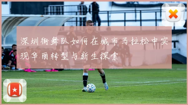深圳街舞队如何在城市马拉松中实现华丽转型与新生探索