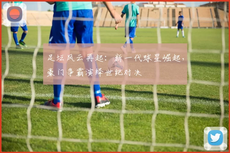 足坛风云再起：新一代球星崛起，豪门争霸演绎世纪对决