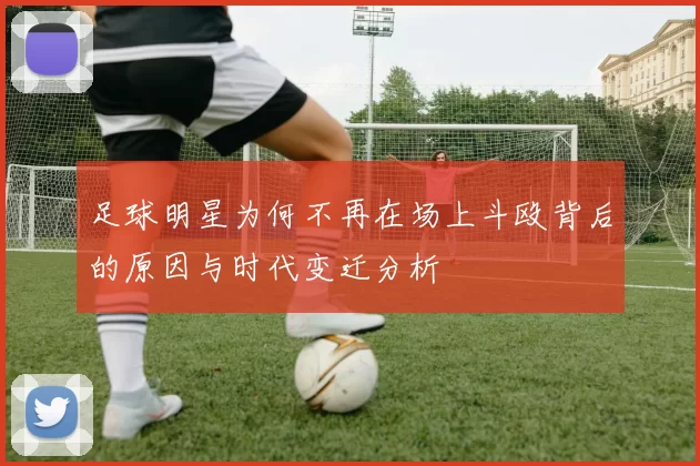 足球明星为何不再在场上斗殴背后的原因与时代变迁分析