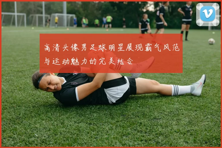 高清头像男足球明星展现霸气风范与运动魅力的完美结合