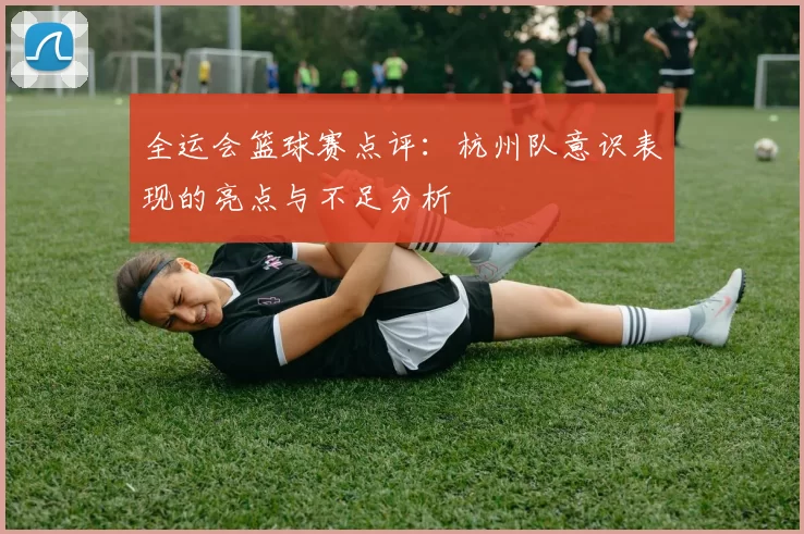 全运会篮球赛点评：杭州队意识表现的亮点与不足分析
