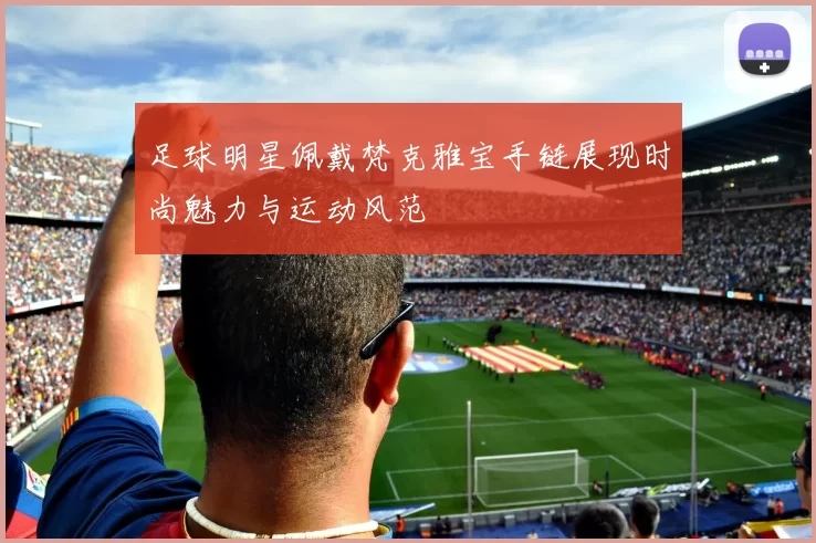 足球明星佩戴梵克雅宝手链展现时尚魅力与运动风范