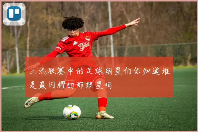 三流联赛中的足球明星们你知道谁是最闪耀的那颗星吗