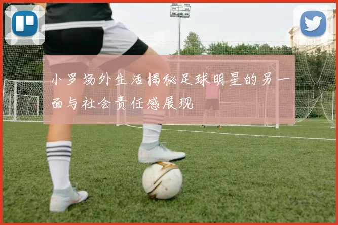 小罗场外生活揭秘足球明星的另一面与社会责任感展现