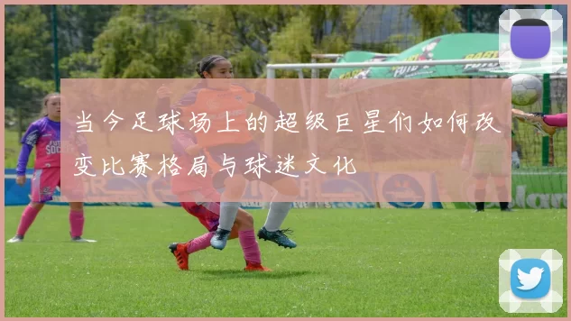 当今足球场上的超级巨星们如何改变比赛格局与球迷文化