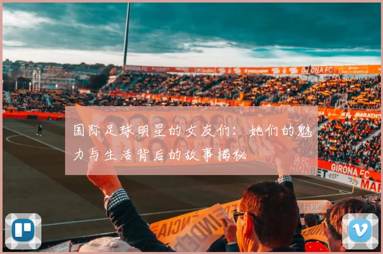 国际足球明星的女友们：她们的魅力与生活背后的故事揭秘