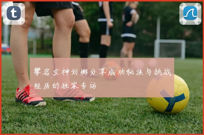 攀岩女神刘娜分享成功秘诀与挑战经历的独家专访
