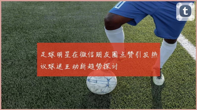 足球明星在微信朋友圈点赞引发热议球迷互动新趋势探讨