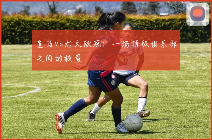 皇马vs尤文欧冠：一场顶级俱乐部之间的较量