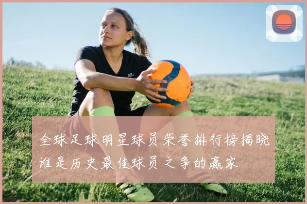 全球足球明星球员荣誉排行榜揭晓谁是历史最佳球员之争的赢家