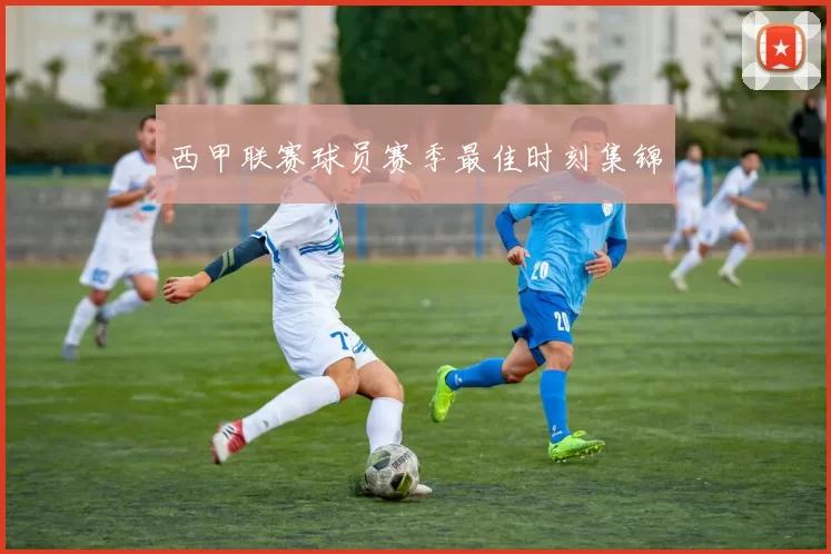 西甲联赛球员赛季最佳时刻集锦