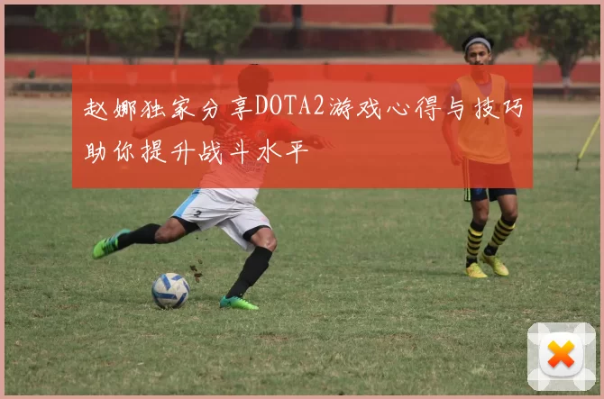 赵娜独家分享DOTA2游戏心得与技巧助你提升战斗水平