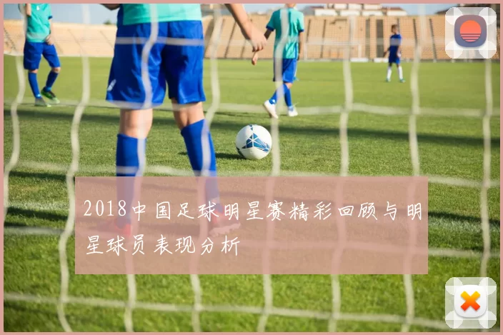 2018中国足球明星赛精彩回顾与明星球员表现分析