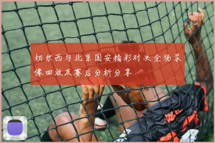 切尔西与北京国安精彩对决全场录像回放及赛后分析分享