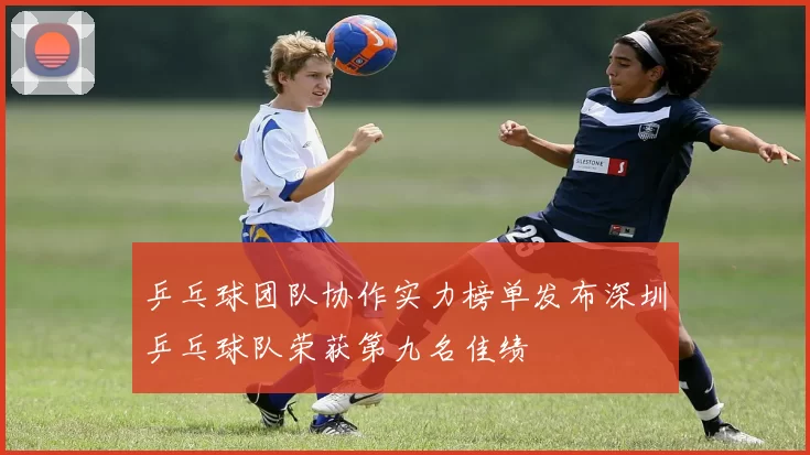 乒乓球团队协作实力榜单发布深圳乒乓球队荣获第九名佳绩