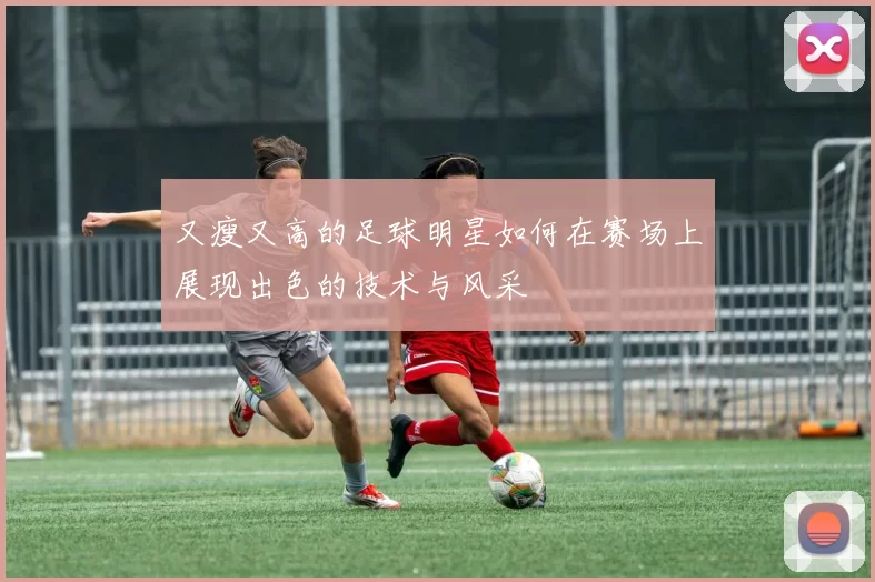 又瘦又高的足球明星如何在赛场上展现出色的技术与风采