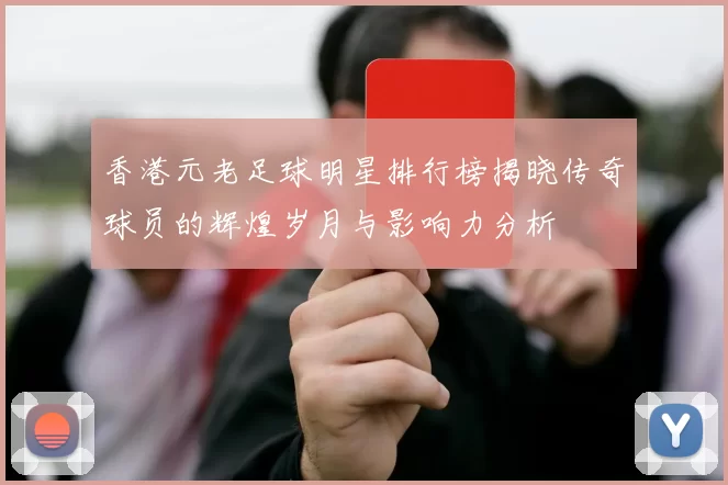 香港元老足球明星排行榜揭晓传奇球员的辉煌岁月与影响力分析