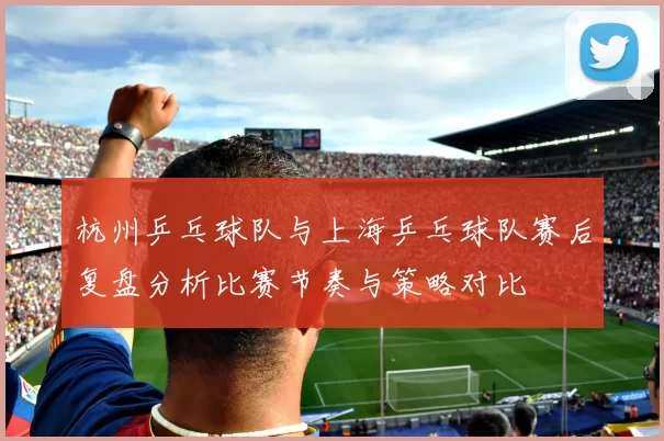 杭州乒乓球队与上海乒乓球队赛后复盘分析比赛节奏与策略对比
