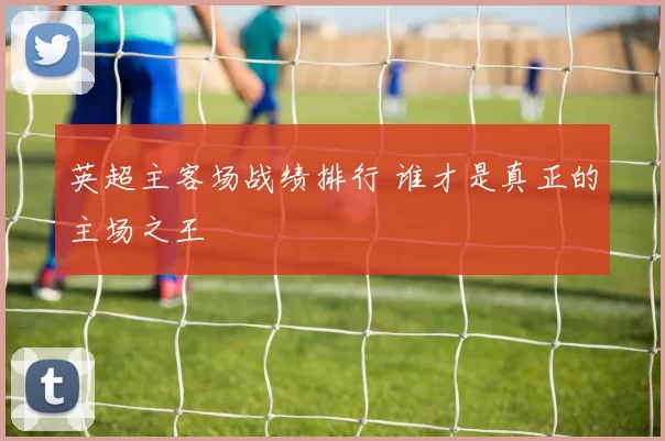 英超主客场战绩排行 谁才是真正的主场之王