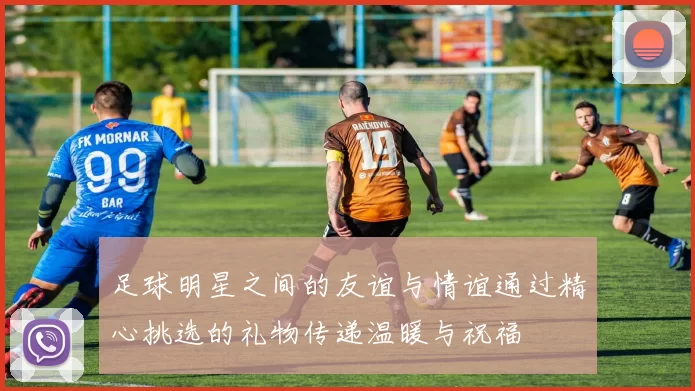 足球明星之间的友谊与情谊通过精心挑选的礼物传递温暖与祝福