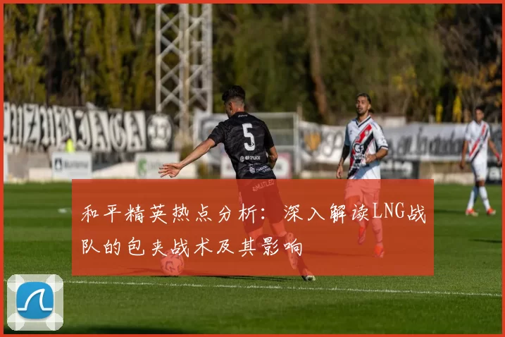 和平精英热点分析：深入解读LNG战队的包夹战术及其影响