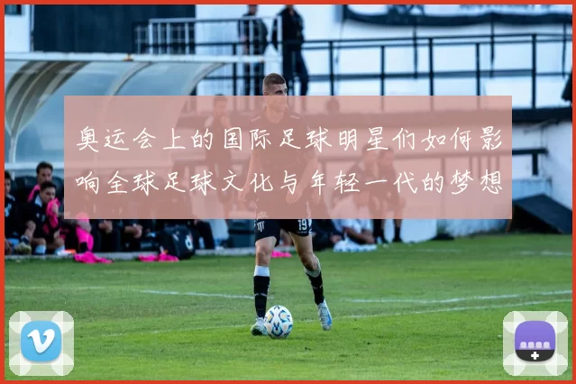 奥运会上的国际足球明星们如何影响全球足球文化与年轻一代的梦想