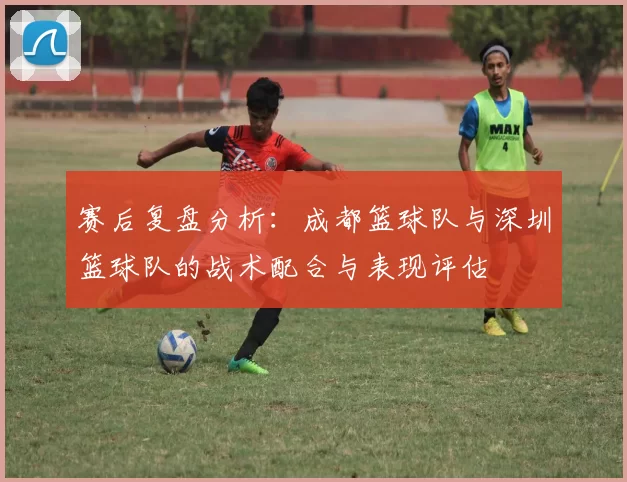 赛后复盘分析：成都篮球队与深圳篮球队的战术配合与表现评估