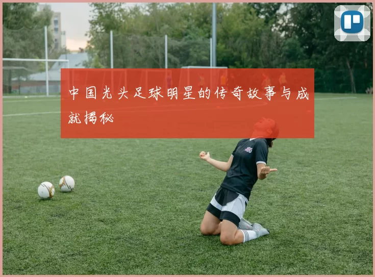 中国光头足球明星的传奇故事与成就揭秘