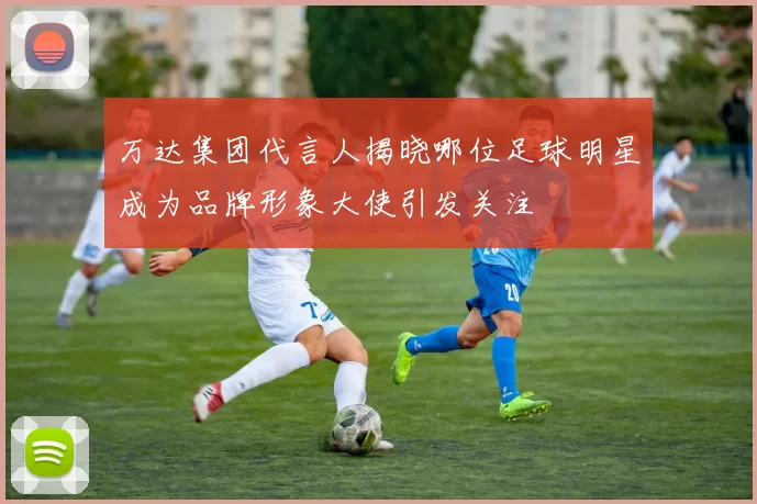 万达集团代言人揭晓哪位足球明星成为品牌形象大使引发关注
