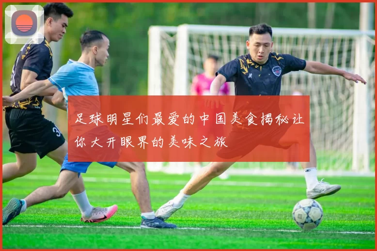 足球明星们最爱的中国美食揭秘让你大开眼界的美味之旅