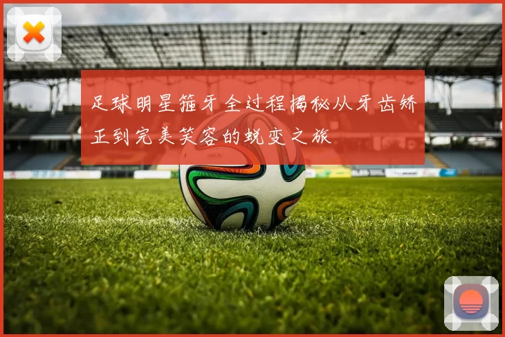 足球明星箍牙全过程揭秘从牙齿矫正到完美笑容的蜕变之旅