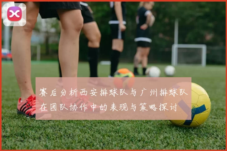 赛后分析西安排球队与广州排球队在团队协作中的表现与策略探讨