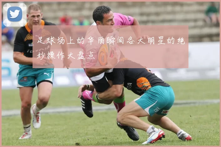 足球场上的华丽瞬间各大明星的绝妙操作大盘点