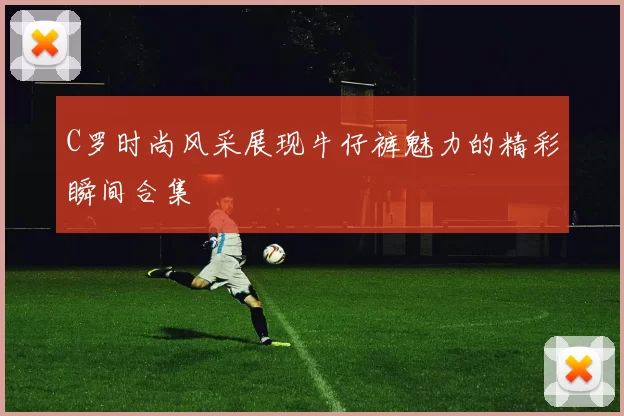 C罗时尚风采展现牛仔裤魅力的精彩瞬间合集