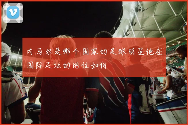 内马尔是哪个国家的足球明星他在国际足坛的地位如何