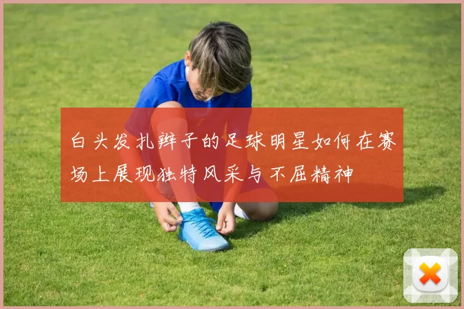 白头发扎辫子的足球明星如何在赛场上展现独特风采与不屈精神