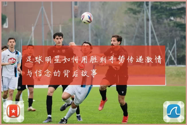 足球明星如何用胜利手势传递激情与信念的背后故事