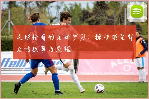 足球传奇的光辉岁月：探寻明星背后的故事与荣耀