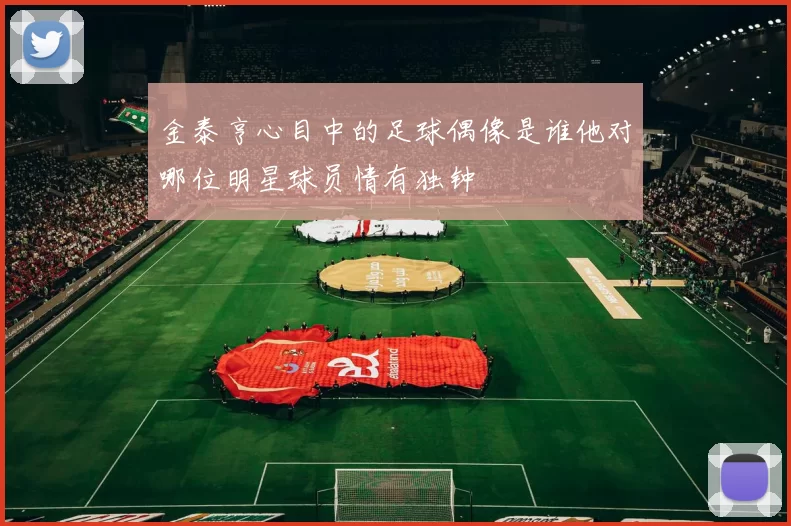 金泰亨心目中的足球偶像是谁他对哪位明星球员情有独钟