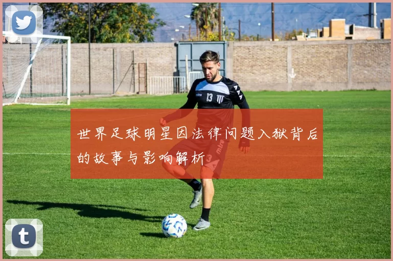 世界足球明星因法律问题入狱背后的故事与影响解析