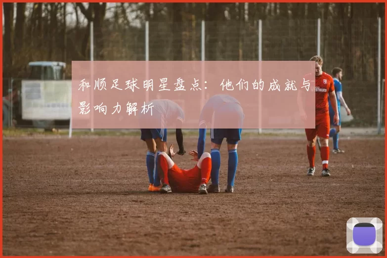 和顺足球明星盘点：他们的成就与影响力解析
