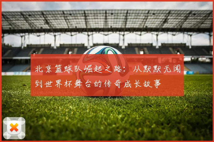 北京篮球队崛起之路：从默默无闻到世界杯舞台的传奇成长故事