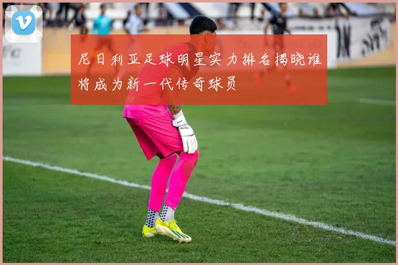 尼日利亚足球明星实力排名揭晓谁将成为新一代传奇球员
