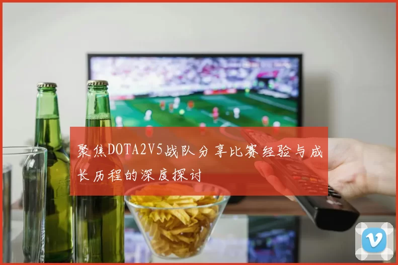 聚焦DOTA2V5战队分享比赛经验与成长历程的深度探讨