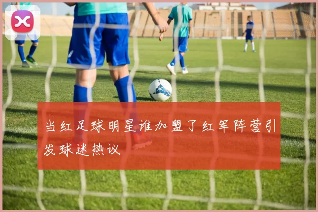 当红足球明星谁加盟了红军阵营引发球迷热议