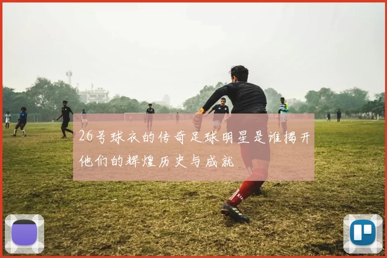 26号球衣的传奇足球明星是谁揭开他们的辉煌历史与成就