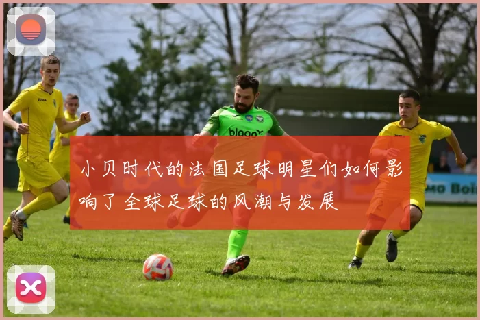 小贝时代的法国足球明星们如何影响了全球足球的风潮与发展